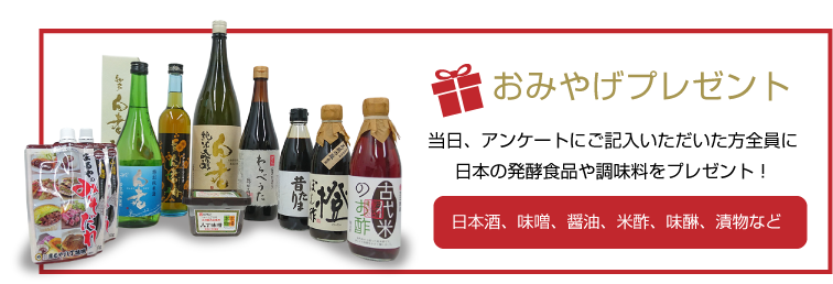 おみやげプレゼント 当日、アンケートにご記入いただいた方全員に日本の発酵食品や調味料をプレゼント！日本酒、味噌、醤油、米酢、味醂、漬物など